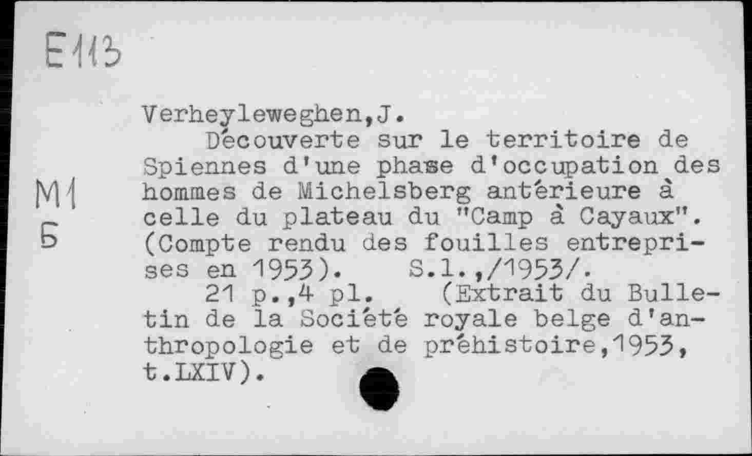 ﻿БЯі
Ml
Б
Verheyleweghen,J.
Decouverte sur le territoire de Spiennes d’une phase d’occupation des hommes de Michelsberg antérieure à celle du plateau du ’’Camp à Cayaux”. (Compte rendu des fouilles entreprises en 1953). S.l.,/1953/.
21 p.,4 pl. (Extrait du Bulletin de la Société royale belge d’anthropologie et de préhistoire,1953, t.LXIV). a